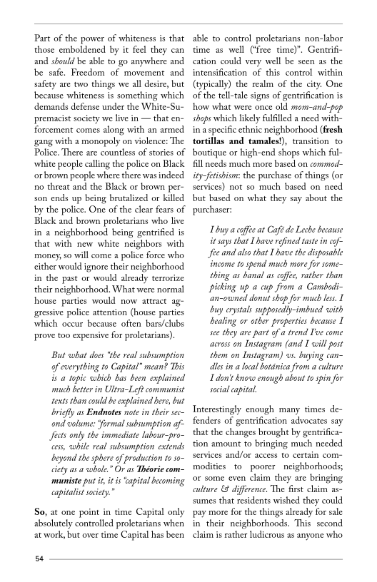Part of the power of whiteness is that
those emboldened by it feel they can
and should be able to go anywhere and
be safe. Freedom of movement and
safety are two things we all desire, but
because whiteness is something which
demands defense under the White-Su-
ppremacist society we live in — that en-
forcement comes along with an armed
gang with a monopoly on violence: The
Police. There are countless of stories of
white people calling the police on Black
‘orbrown people where there was indeed
no threat and the Black or brown per-
son ends up being brutalized or killed
by the police. One of the clear fears of
Black and brown proletarians who live
in a neighborhood being gentrfied is
that with new white neighbors with
money, so will come a police force who
cither would ignore their neighborhood
in the past or would already terrorize
their neighborhood. What were normal
house parties would now attract ag-
gressive police attention (house parties
which occur because often bars/clubs
prove too expensive for proletarians)

But what does ‘the real subsumption
of everything to Capital” mean? This
is a topic which has been explained
‘much better in Ultra-Left communist
texts than could be explained here, but
briefly as Endnotes note in their sec~
and volume: ‘formal subsumption af-
fects only the immediate labour-pro~
cess, while real subsumption extends
beyond the sphere of production to so~
ciety asa whole.” Or as Théorie com-
‘muniste put it, itis capital becoming
«capitalist society.”

So, at one point in time Capital only
absolutely controlled proletarians when
at work, but over time Capital has been

54

able to control proletarians non-labor
time as well (‘free time)”, Gentrifi-
cation could very well be seen as the
intensification of this control within
(typically) the realm of the city. One
of the tell-tale signs of gentrification is
how what were once old mom-and-pop
shops which likely fulfilled a need with-
ina specific ethnic neighborhood (fresh
tortillas and tamales!), transition to
boutique or high-end shops which ful-
fill needs much more based on commod-
ity-fetishiom: the purchase of things (or
services) not so much based on need
bbut based on what they say about the
purchaser:

L buy a coffee at Caf de Leche because

it says that [have refined taste in cof-
fee and ako that Ibave the disposable
income to spend much mare for some
thing as banal as coffe, rather than
picking up a cup from a Cambedi-
‘an-oconed donut shop for much less, I
buy orystals supposediy-imbued with
bealing or other properties because I
see they are part ofa trend T've come
‘across on Instagram (and I will post
them on Instagram) os. buying can~
les in a local boténica from a culture
I don't know enough about t spin for
sal capital.

Interestingly enough many times de-
fenders of gentrification advocates say
that the changes brought by gentrifica-
tion amount to bringing much needed
services and/or access to certain com-
modities to poorer neighborhoods;
‘or some even claim they are bringing
culture & difference. The first claim as-
ssumes that residents wished they could
pay more for the things already for sale
in their neighborhoods. This second
claim is rather ludicrous as anyone who

 

 
